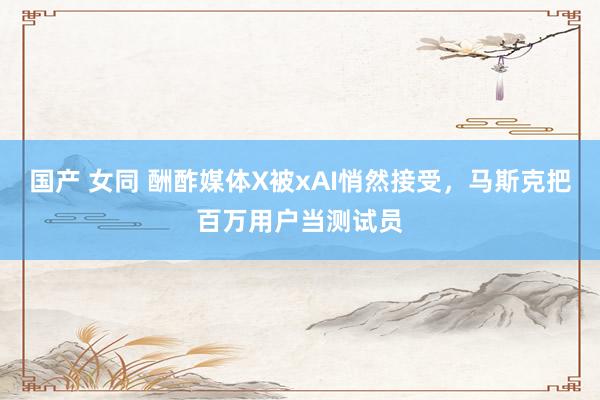 国产 女同 酬酢媒体X被xAI悄然接受，马斯克把百万用户当测试员