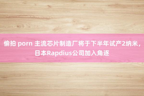 偷拍 porn 主流芯片制造厂将于下半年试产2纳米，日本Rapdius公司加入角逐