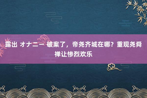 露出 オナニー 破案了，帝尧齐城在哪？重现尧舜禅让惨烈欢乐