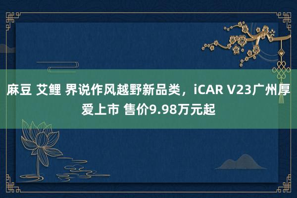 麻豆 艾鲤 界说作风越野新品类，iCAR V23广州厚爱上市 售价9.98万元起