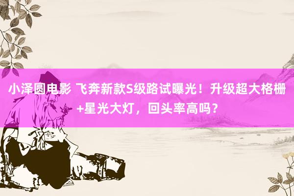 小泽圆电影 飞奔新款S级路试曝光！升级超大格栅+星光大灯，回头率高吗？