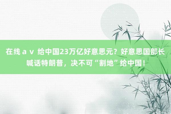 在线ａｖ 给中国23万亿好意思元？好意思国部长喊话特朗普，决不可“割地”给中国！