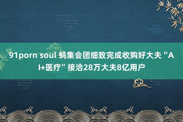 91porn soul 蚂集会团细致完成收购好大夫“AI+医疗”接洽28万大夫8亿用户