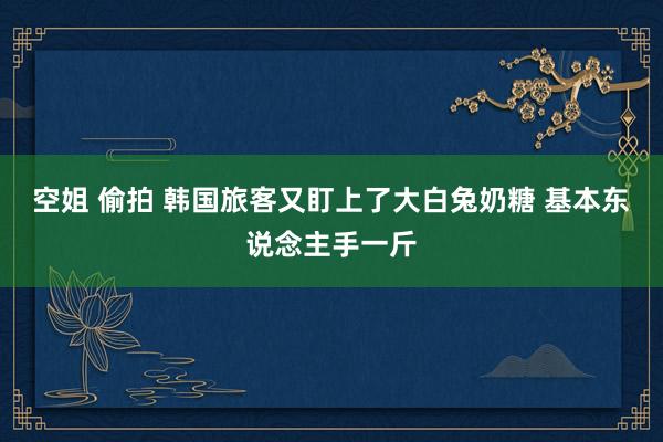空姐 偷拍 韩国旅客又盯上了大白兔奶糖 基本东说念主手一斤