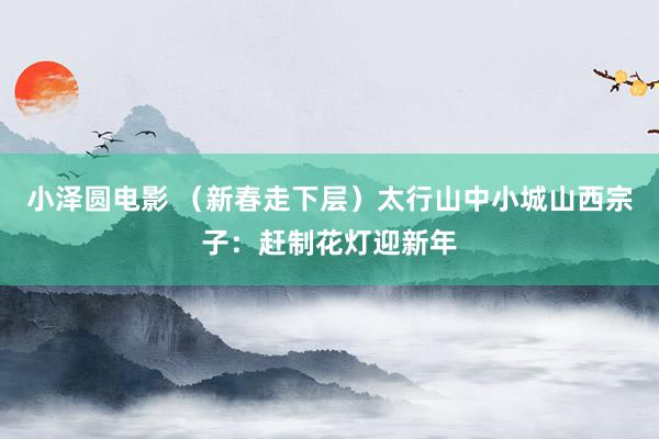小泽圆电影 （新春走下层）太行山中小城山西宗子：赶制花灯迎新年