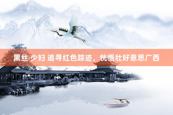 黑丝 少妇 追寻红色踪迹，恍悟壮好意思广西