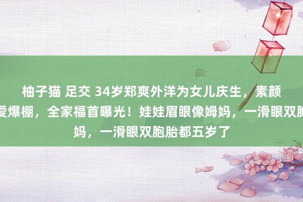 柚子猫 足交 34岁郑爽外洋为女儿庆生，素颜出镜被夸母爱爆棚，全家福首曝光！娃娃眉眼像姆妈，一滑眼双胞胎都五岁了