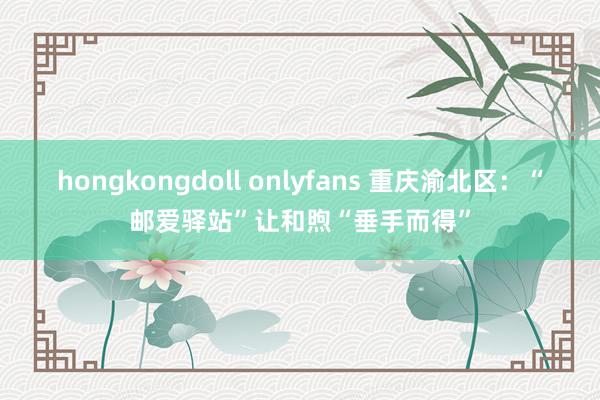 hongkongdoll onlyfans 重庆渝北区：“邮爱驿站”让和煦“垂手而得”