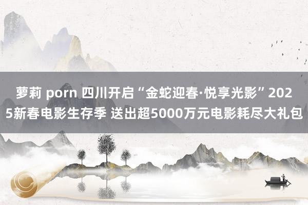 萝莉 porn 四川开启“金蛇迎春·悦享光影”2025新春电影生存季 送出超5000万元电影耗尽大礼包