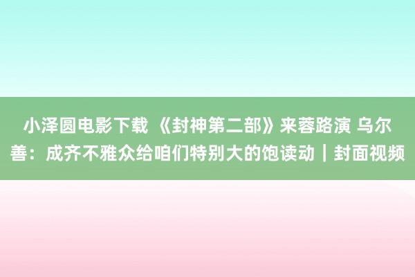 小泽圆电影下载 《封神第二部》来蓉路演 乌尔善：成齐不雅众给咱们特别大的饱读动｜封面视频