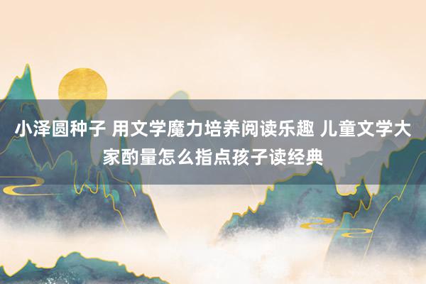 小泽圆种子 用文学魔力培养阅读乐趣 儿童文学大家酌量怎么指点孩子读经典
