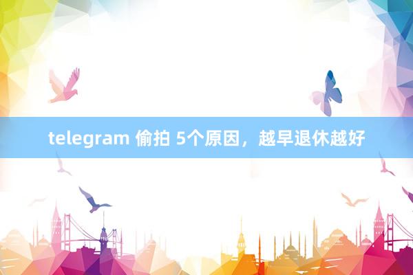 telegram 偷拍 5个原因，越早退休越好