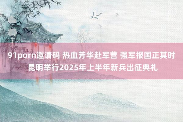 91porn邀请码 热血芳华赴军营 强军报国正其时 昆明举行2025年上半年新兵出征典礼