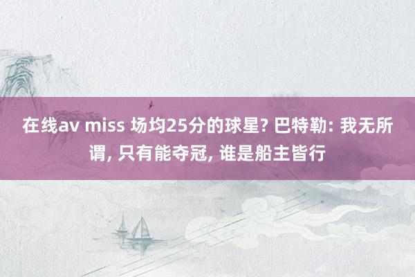 在线av miss 场均25分的球星? 巴特勒: 我无所谓, 只有能夺冠, 谁是船主皆行