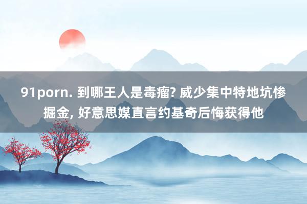 91porn. 到哪王人是毒瘤? 威少集中特地坑惨掘金, 好意思媒直言约基奇后悔获得他