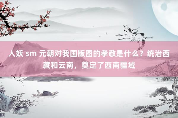 人妖 sm 元朝对我国版图的孝敬是什么？统治西藏和云南，奠定了西南疆域