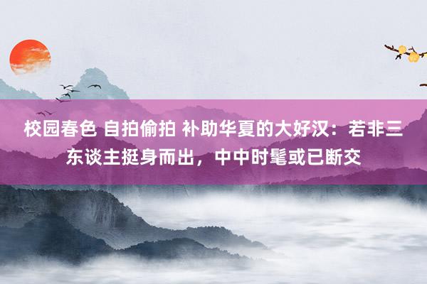 校园春色 自拍偷拍 补助华夏的大好汉：若非三东谈主挺身而出，中中时髦或已断交