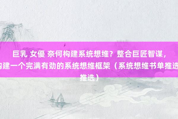 巨乳 女優 奈何构建系统想维？整合巨匠智谋，构建一个完满有劲的系统想维框架（系统想维书单推选）