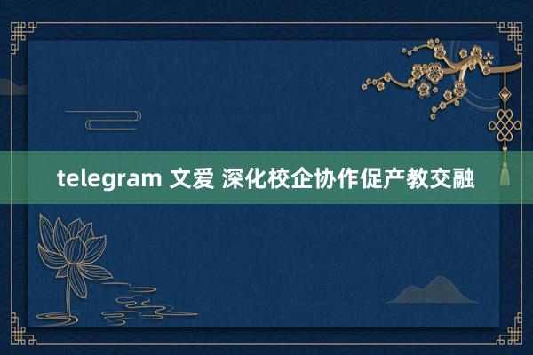 telegram 文爱 深化校企协作促产教交融
