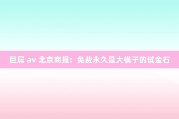 巨屌 av 北京商报：免费永久是大模子的试金石