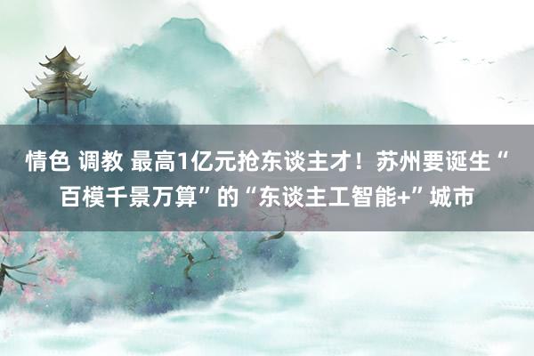 情色 调教 最高1亿元抢东谈主才！苏州要诞生“百模千景万算”的“东谈主工智能+”城市