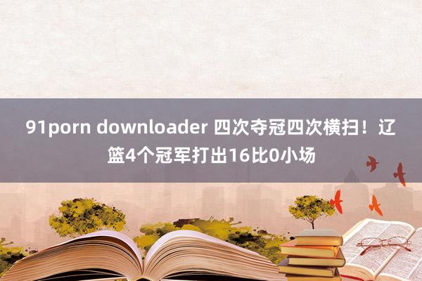 91porn downloader 四次夺冠四次横扫！辽篮4个冠军打出16比0小场