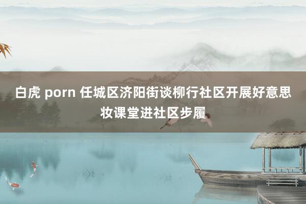白虎 porn 任城区济阳街谈柳行社区开展好意思妆课堂进社区步履