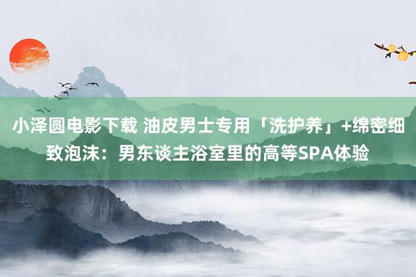 小泽圆电影下载 油皮男士专用「洗护养」+绵密细致泡沫：男东谈主浴室里的高等SPA体验