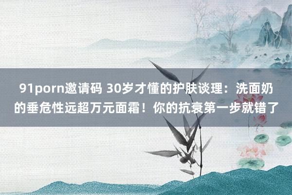91porn邀请码 30岁才懂的护肤谈理：洗面奶的垂危性远超万元面霜！你的抗衰第一步就错了