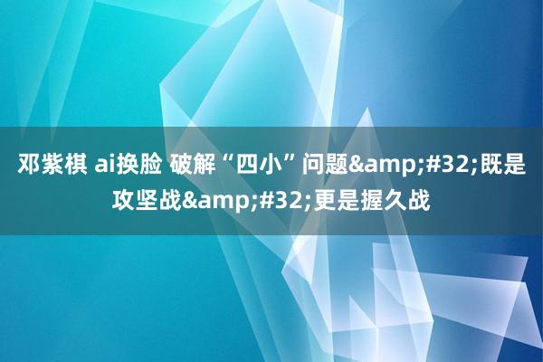 邓紫棋 ai换脸 破解“四小”问题&#32;既是攻坚战&#32;更是握久战