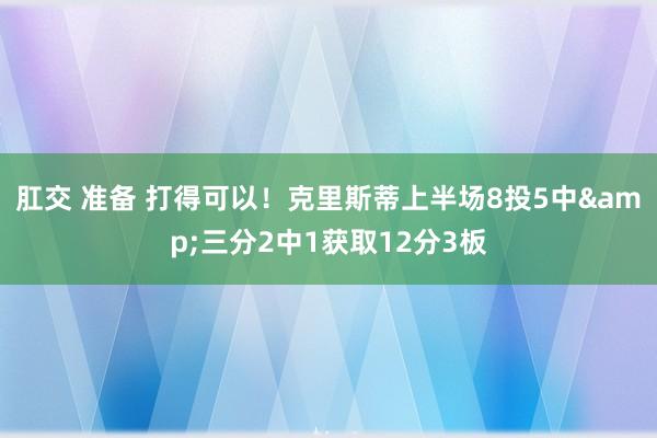 肛交 准备 打得可以！克里斯蒂上半场8投5中&三分2中1获取12分3板
