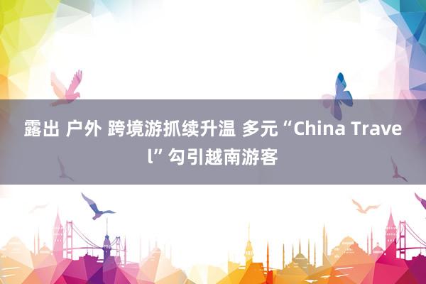 露出 户外 跨境游抓续升温 多元“China Travel”勾引越南游客