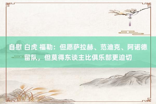 自慰 白虎 福勒：但愿萨拉赫、范迪克、阿诺德留队，但莫得东谈主比俱乐部更迫切