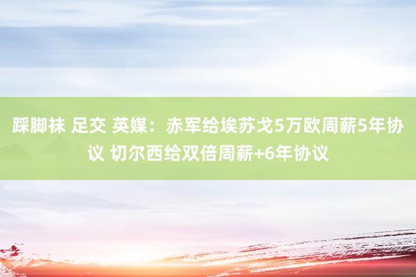 踩脚袜 足交 英媒：赤军给埃苏戈5万欧周薪5年协议 切尔西给双倍周薪+6年协议