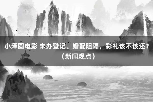 小泽圆电影 未办登记、婚配阻隔，彩礼该不该还？（新闻观点）