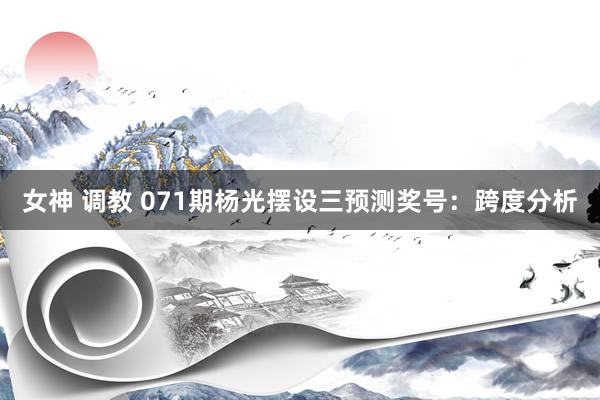 女神 调教 071期杨光摆设三预测奖号：跨度分析