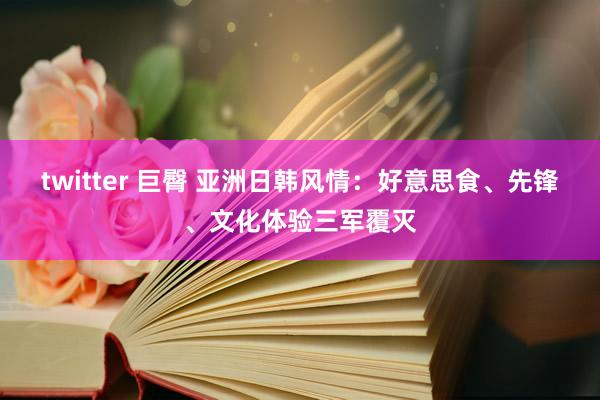 twitter 巨臀 亚洲日韩风情：好意思食、先锋、文化体验三军覆灭