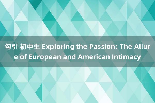 勾引 初中生 Exploring the Passion: The Allure of European and American Intimacy