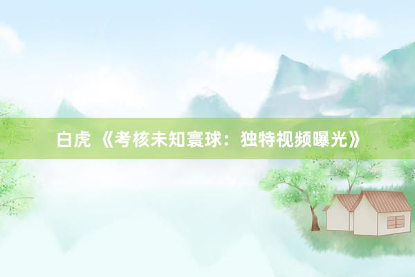 白虎 《考核未知寰球：独特视频曝光》
