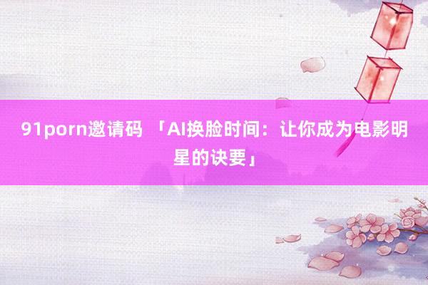 91porn邀请码 「AI换脸时间：让你成为电影明星的诀要」