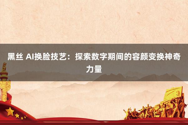 黑丝 AI换脸技艺：探索数字期间的容颜变换神奇力量