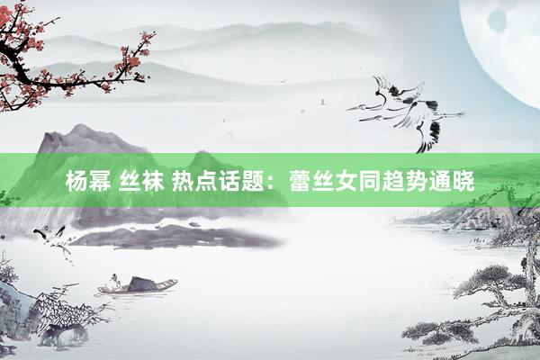 杨幂 丝袜 热点话题：蕾丝女同趋势通晓