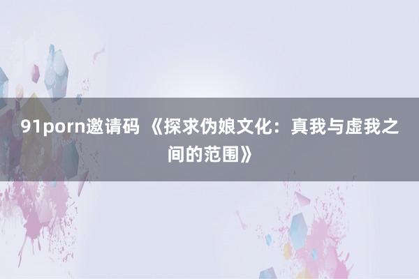91porn邀请码 《探求伪娘文化：真我与虚我之间的范围》