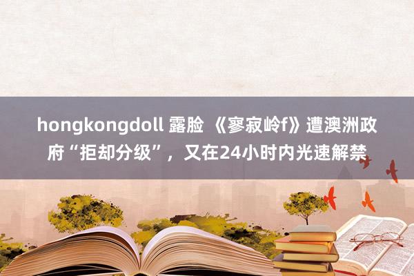 hongkongdoll 露脸 《寥寂岭f》遭澳洲政府“拒却分级”，又在24小时内光速解禁