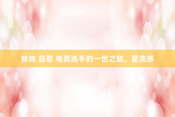 妹妹 自慰 电竞选手的一世之敌，是流感