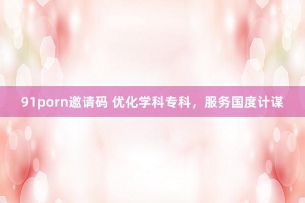 91porn邀请码 优化学科专科，服务国度计谋