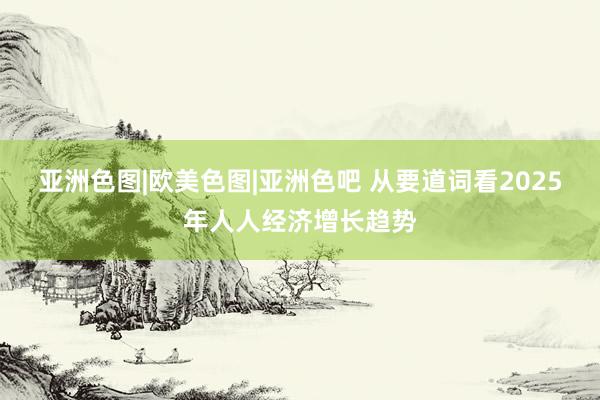 亚洲色图|欧美色图|亚洲色吧 从要道词看2025年人人经济增长趋势