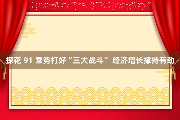 探花 91 乘势打好“三大战斗” 经济增长撑持有劲