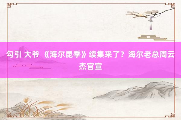 勾引 大爷 《海尔昆季》续集来了？海尔老总周云杰官宣