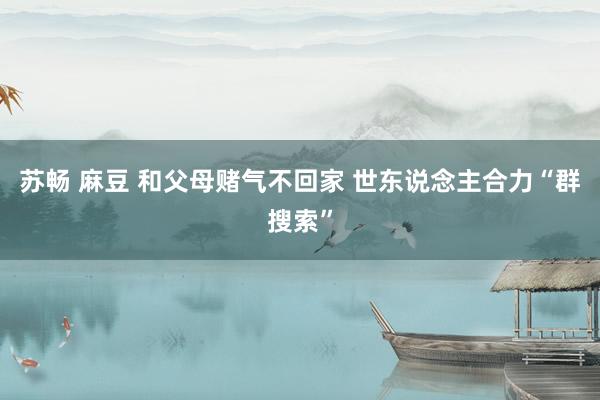 苏畅 麻豆 和父母赌气不回家 世东说念主合力“群搜索”